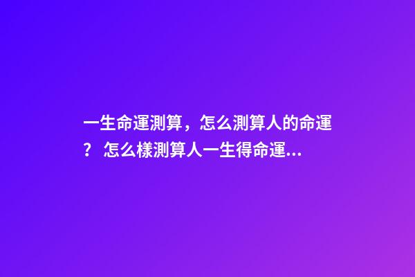 一生命運測算，怎么測算人的命運？ 怎么樣測算人一生得命運？